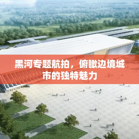 黑河專題航拍，俯瞰邊境城市的獨特魅力