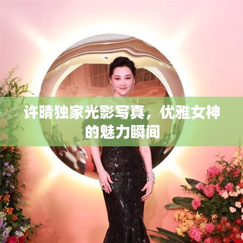 許晴獨家光影寫真，優(yōu)雅女神的魅力瞬間