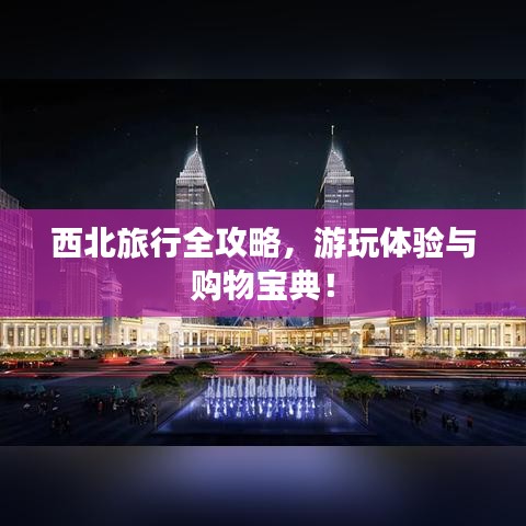 西北旅行全攻略，游玩體驗與購物寶典！