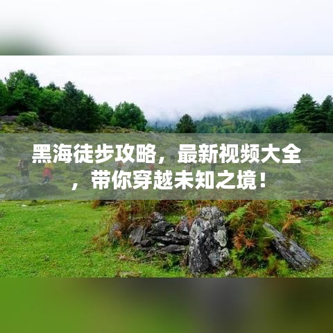 黑海徒步攻略，最新視頻大全，帶你穿越未知之境！