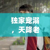 獨家寵溺，天降老公，甜蜜降臨！