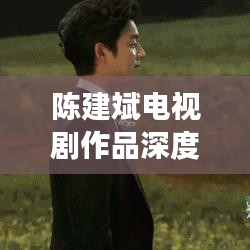 陳建斌電視劇作品深度解析與百度觀察，探尋熒屏魅力之源