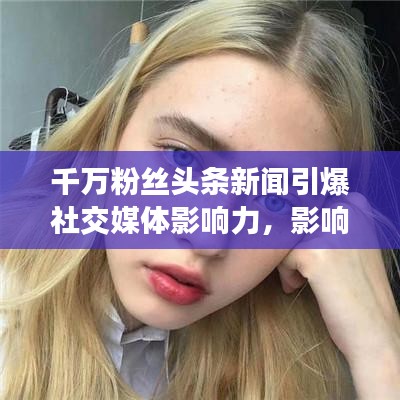 千萬(wàn)粉絲頭條新聞引爆社交媒體影響力，影響力再掀熱潮！